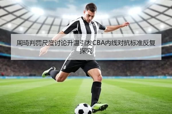 周琦判罚尺度讨论升温引发CBA内线对抗标准反复探究