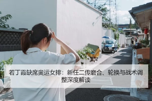 若丁霞缺席奥运女排：新任二传磨合、轮换与战术调整深度解读